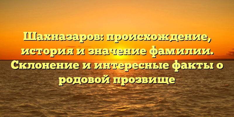 Шахназаров: происхождение, история и значение фамилии. Склонение и интересные факты о родовой прозвище
