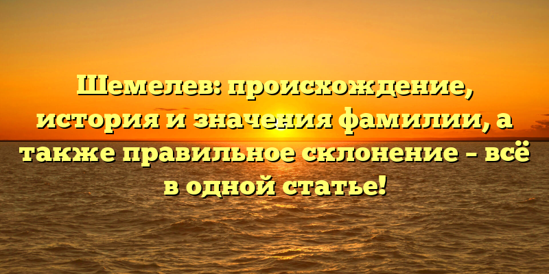 Шемелев: происхождение, история и значения фамилии, а также правильное склонение – всё в одной статье!