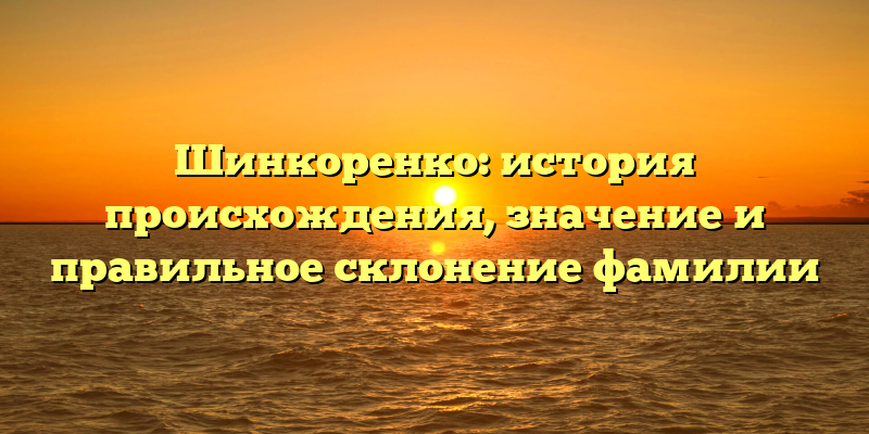 Шинкоренко: история происхождения, значение и правильное склонение фамилии