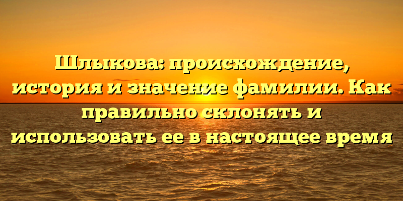 Шлыкова: происхождение, история и значение фамилии. Как правильно склонять и использовать ее в настоящее время