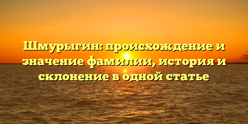 Шмурыгин: происхождение и значение фамилии, история и склонение в одной статье
