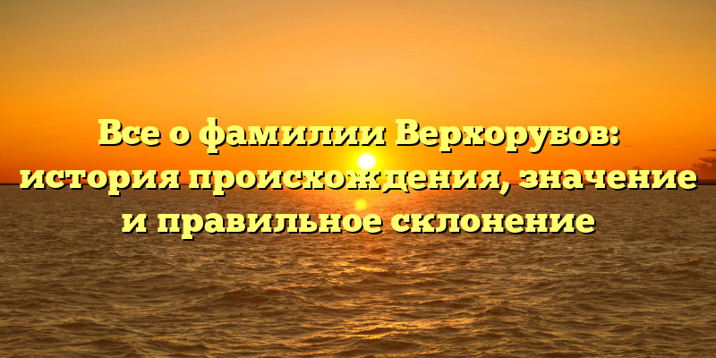 Все о фамилии Верхорубов: история происхождения, значение и правильное склонение