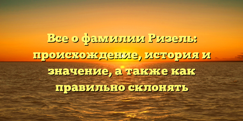 Все о фамилии Ризель: происхождение, история и значение, а также как правильно склонять
