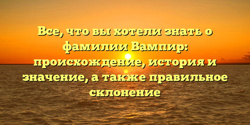 Все, что вы хотели знать о фамилии Вампир: происхождение, история и значение, а также правильное склонение