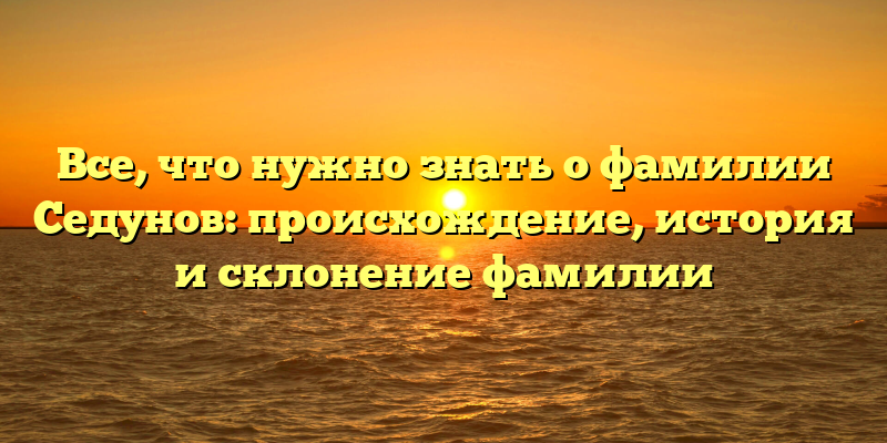 Все, что нужно знать о фамилии Седунов: происхождение, история и склонение фамилии