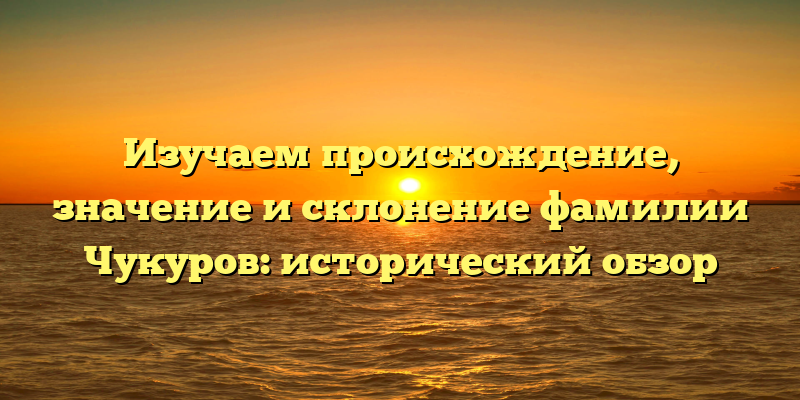 Изучаем происхождение, значение и склонение фамилии Чукуров: исторический обзор