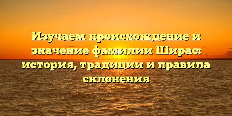 Изучаем происхождение и значение фамилии Ширас: история, традиции и правила склонения