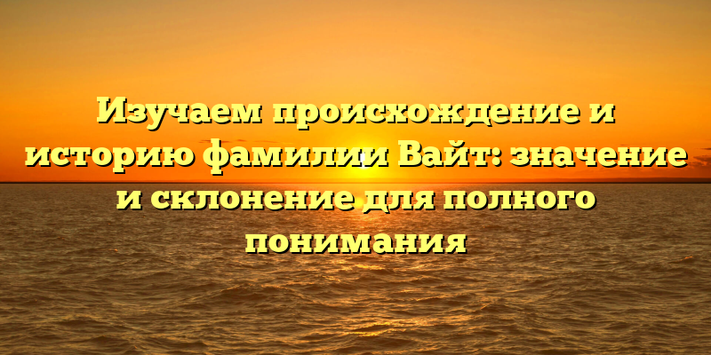 Изучаем происхождение и историю фамилии Вайт: значение и склонение для полного понимания