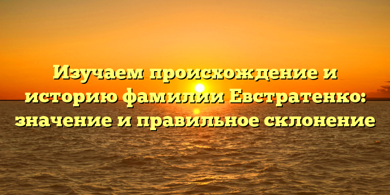 Изучаем происхождение и историю фамилии Евстратенко: значение и правильное склонение