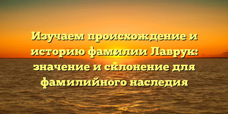 Изучаем происхождение и историю фамилии Лаврук: значение и склонение для фамилийного наследия