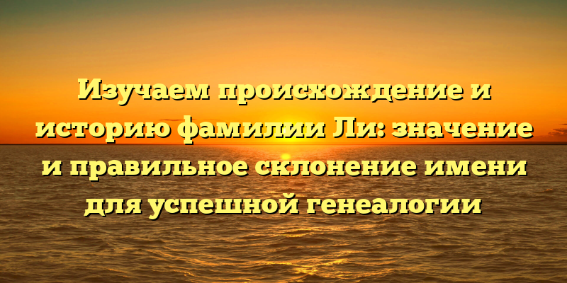 Изучаем происхождение и историю фамилии Ли: значение и правильное склонение имени для успешной генеалогии