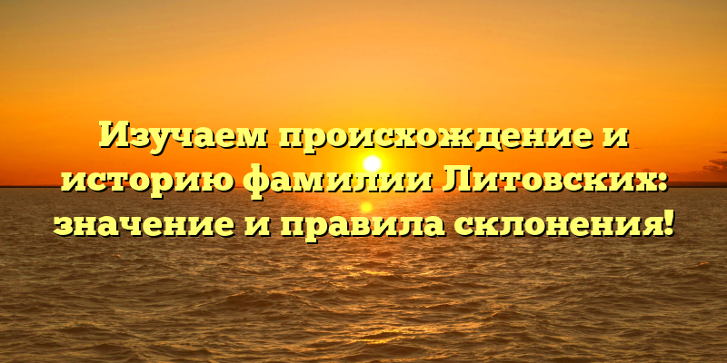 Изучаем происхождение и историю фамилии Литовских: значение и правила склонения!