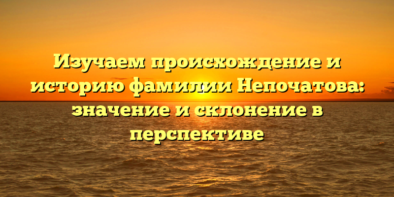 Изучаем происхождение и историю фамилии Непочатова: значение и склонение в перспективе