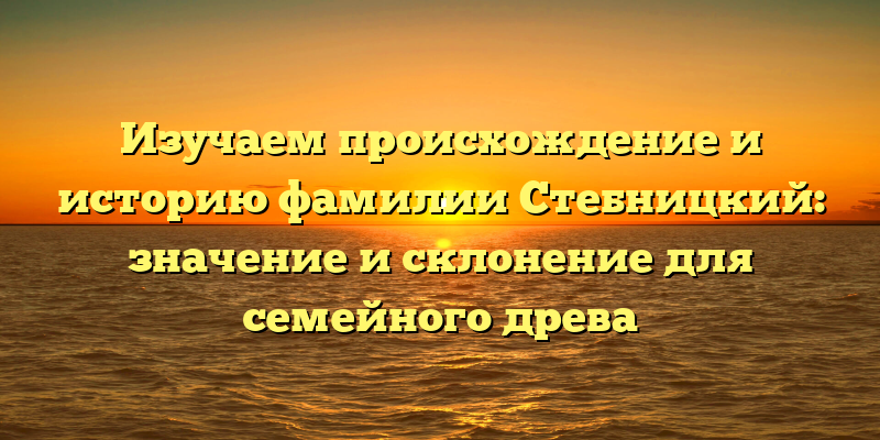 Изучаем происхождение и историю фамилии Стебницкий: значение и склонение для семейного древа