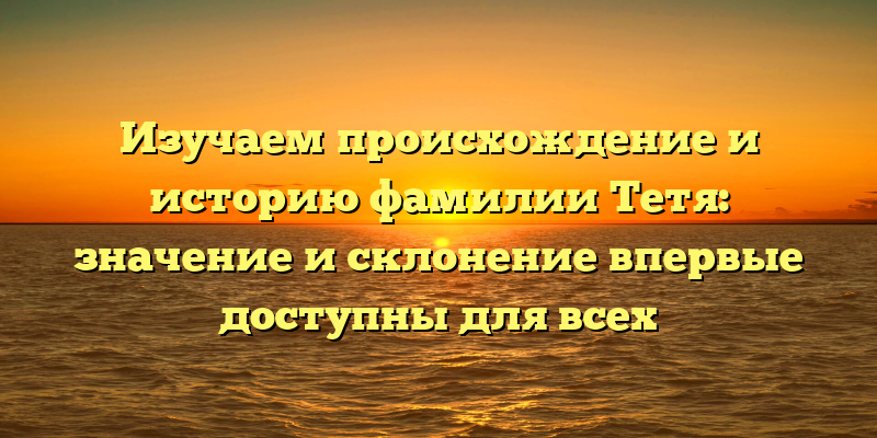 Изучаем происхождение и историю фамилии Тетя: значение и склонение впервые доступны для всех