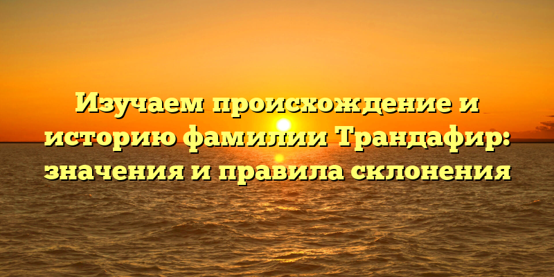 Изучаем происхождение и историю фамилии Трандафир: значения и правила склонения