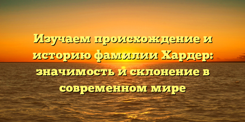 Изучаем происхождение и историю фамилии Хардер: значимость и склонение в современном мире