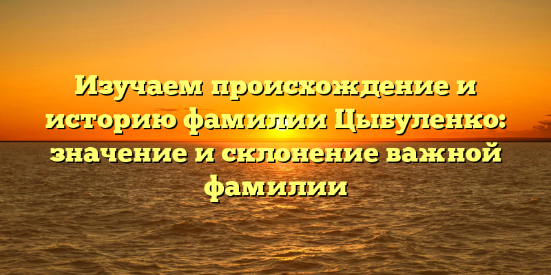 Изучаем происхождение и историю фамилии Цыбуленко: значение и склонение важной фамилии