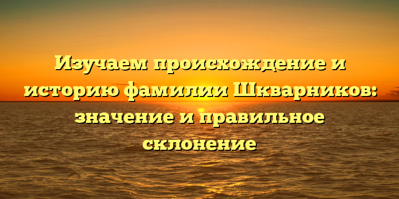 Изучаем происхождение и историю фамилии Шкварников: значение и правильное склонение
