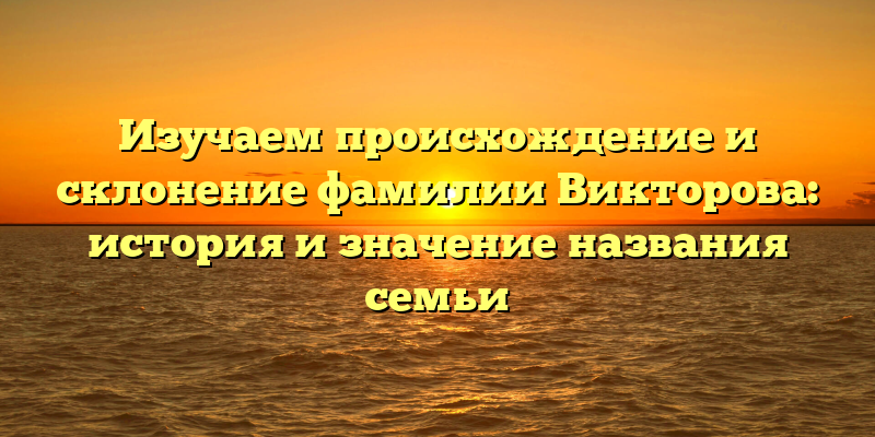 Изучаем происхождение и склонение фамилии Викторова: история и значение названия семьи