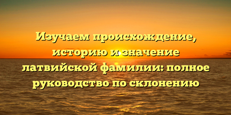 Изучаем происхождение, историю и значение латвийской фамилии: полное руководство по склонению