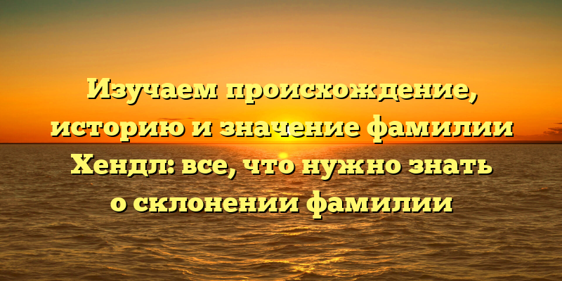 Изучаем происхождение, историю и значение фамилии Хендл: все, что нужно знать о склонении фамилии