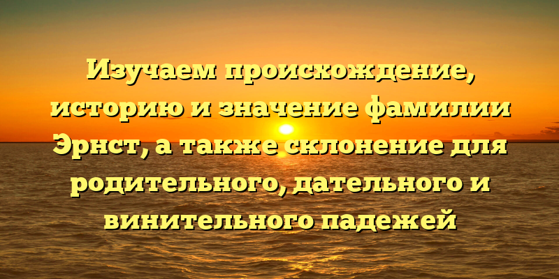 Изучаем происхождение, историю и значение фамилии Эрнст, а также склонение для родительного, дательного и винительного падежей