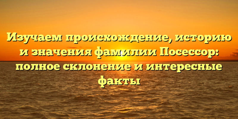 Изучаем происхождение, историю и значения фамилии Посессор: полное склонение и интересные факты