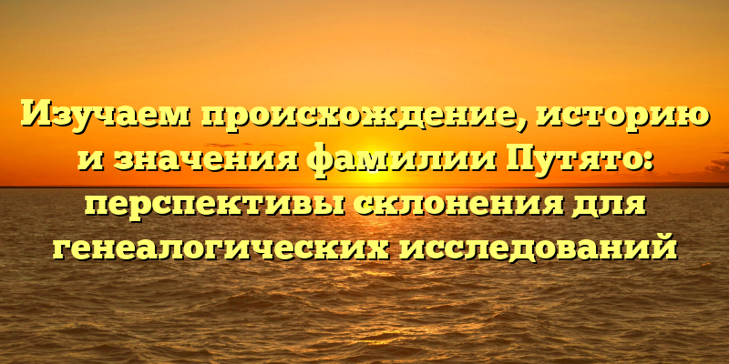 Изучаем происхождение, историю и значения фамилии Путято: перспективы склонения для генеалогических исследований