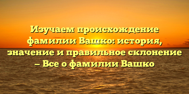 Изучаем происхождение фамилии Вашко: история, значение и правильное склонение — Все о фамилии Вашко