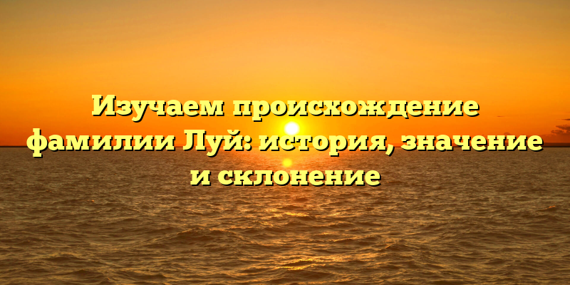 Изучаем происхождение фамилии Луй: история, значение и склонение