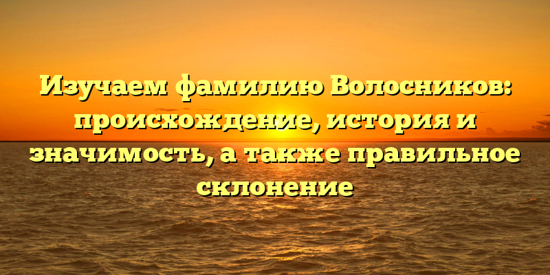 Изучаем фамилию Волосников: происхождение, история и значимость, а также правильное склонение