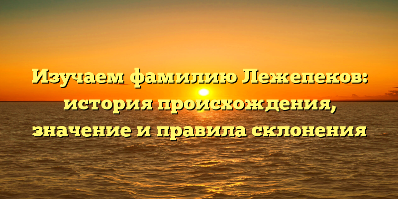 Изучаем фамилию Лежепеков: история происхождения, значение и правила склонения