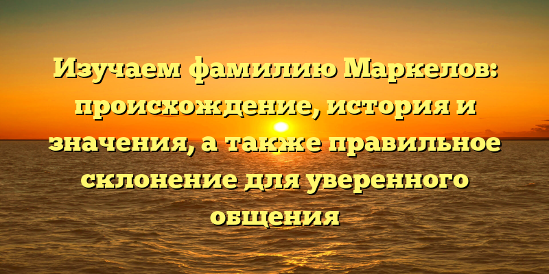 Изучаем фамилию Маркелов: происхождение, история и значения, а также правильное склонение для уверенного общения