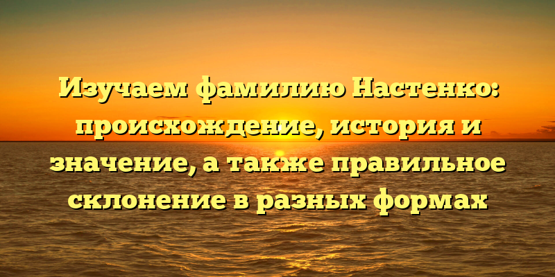Изучаем фамилию Настенко: происхождение, история и значение, а также правильное склонение в разных формах