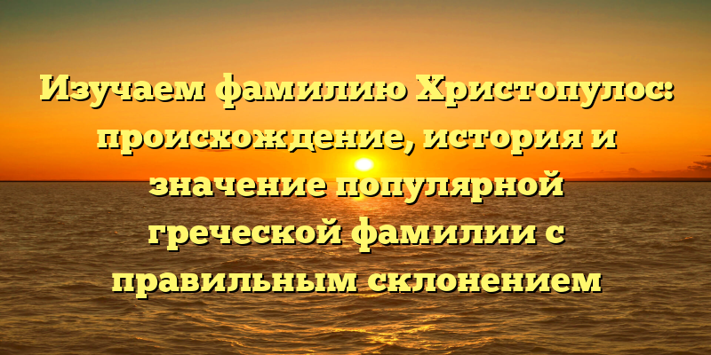 Изучаем фамилию Христопулос: происхождение, история и значение популярной греческой фамилии с правильным склонением
