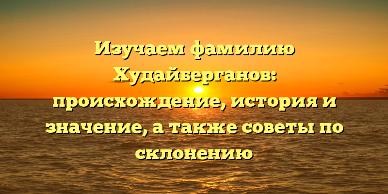 Изучаем фамилию Худайберганов: происхождение, история и значение, а также советы по склонению