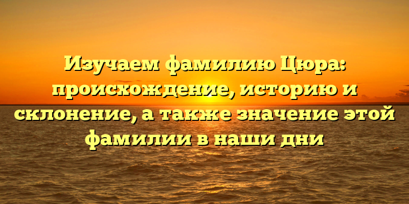 Изучаем фамилию Цюра: происхождение, историю и склонение, а также значение этой фамилии в наши дни
