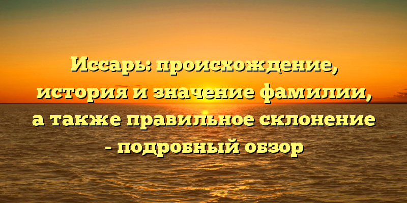 Иссарь: происхождение, история и значение фамилии, а также правильное склонение - подробный обзор