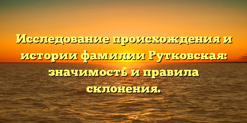 Исследование происхождения и истории фамилии Рутковская: значимость и правила склонения.