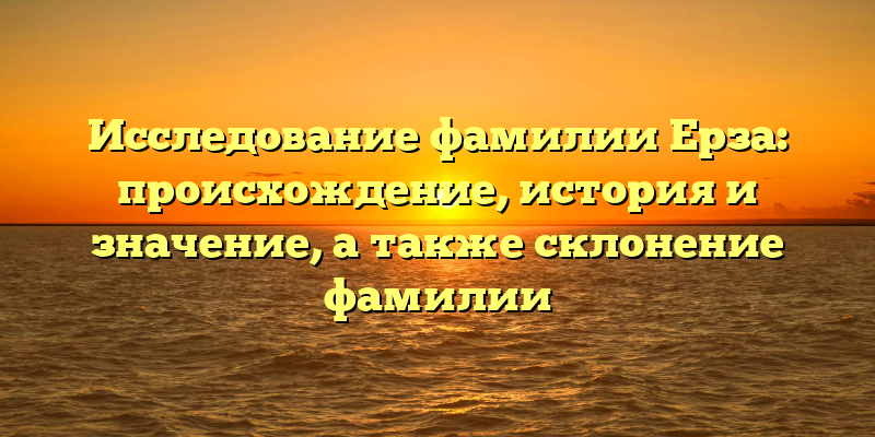 Исследование фамилии Ерза: происхождение, история и значение, а также склонение фамилии