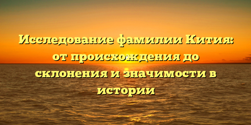 Исследование фамилии Кития: от происхождения до склонения и значимости в истории