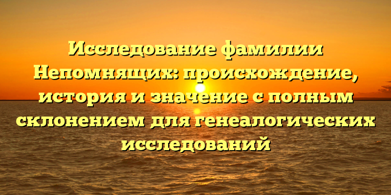 Исследование фамилии Непомнящих: происхождение, история и значение с полным склонением для генеалогических исследований