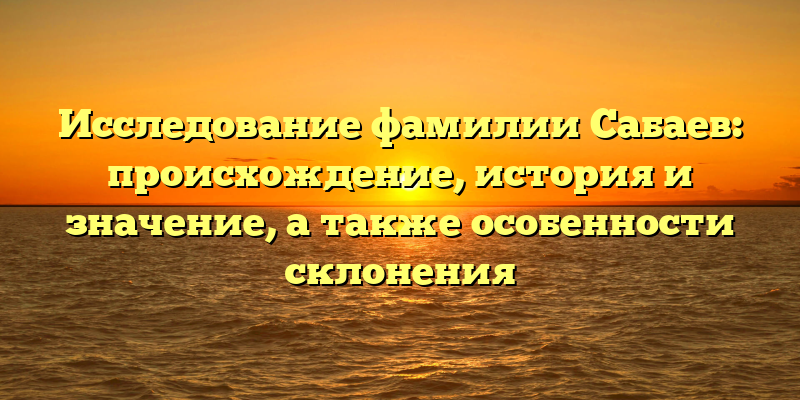 Исследование фамилии Сабаев: происхождение, история и значение, а также особенности склонения