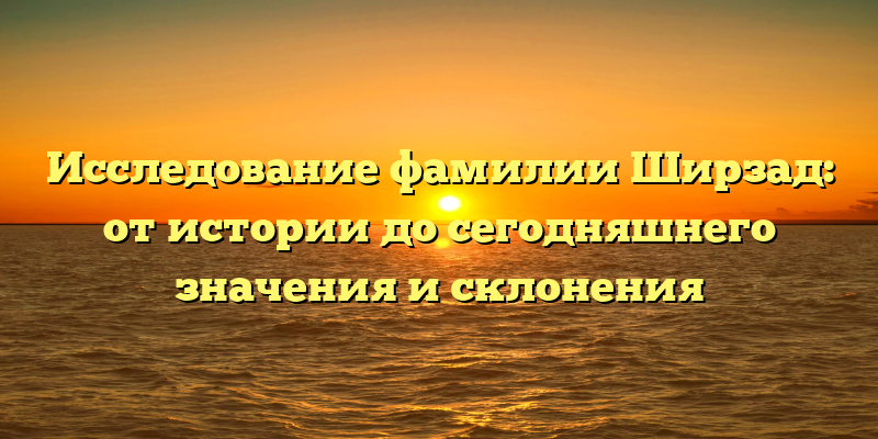 Исследование фамилии Ширзад: от истории до сегодняшнего значения и склонения