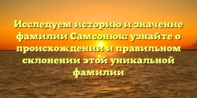 Исследуем историю и значение фамилии Самсонюк: узнайте о происхождении и правильном склонении этой уникальной фамилии