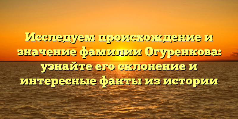 Исследуем происхождение и значение фамилии Огуренкова: узнайте его склонение и интересные факты из истории