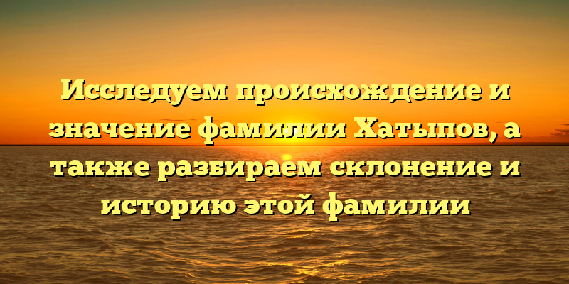 Исследуем происхождение и значение фамилии Хатыпов, а также разбираем склонение и историю этой фамилии