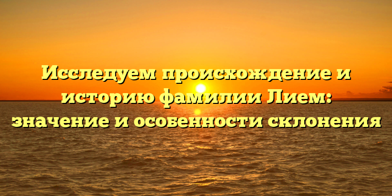 Исследуем происхождение и историю фамилии Лием: значение и особенности склонения