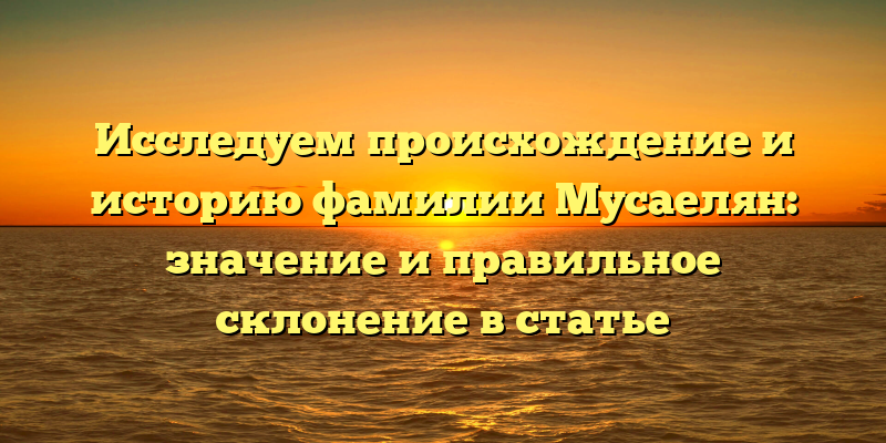 Исследуем происхождение и историю фамилии Мусаелян: значение и правильное склонение в статье